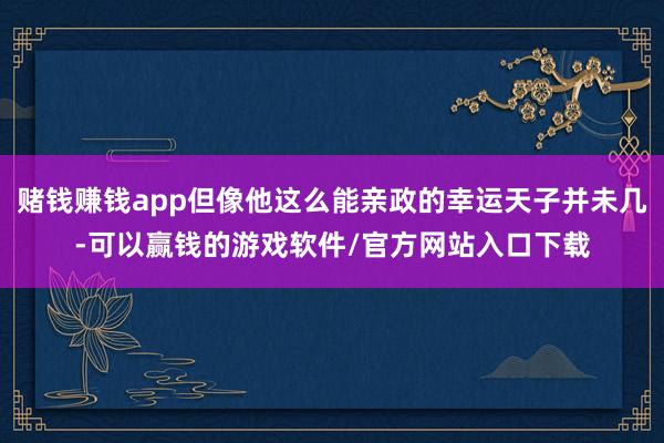 赌钱赚钱app但像他这么能亲政的幸运天子并未几-可以赢钱的游戏软件/官方网站入口下载
