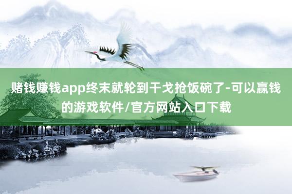 赌钱赚钱app终末就轮到干戈抢饭碗了-可以赢钱的游戏软件/官方网站入口下载