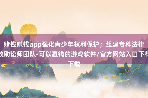 赌钱赚钱app强化青少年权利保护；组建专科法律救助讼师团队-可以赢钱的游戏软件/官方网站入口下载
