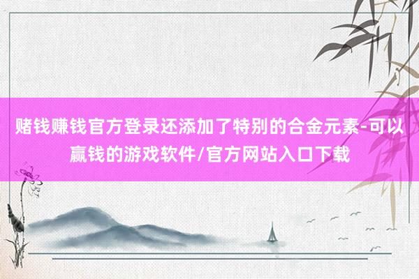 赌钱赚钱官方登录还添加了特别的合金元素-可以赢钱的游戏软件/官方网站入口下载