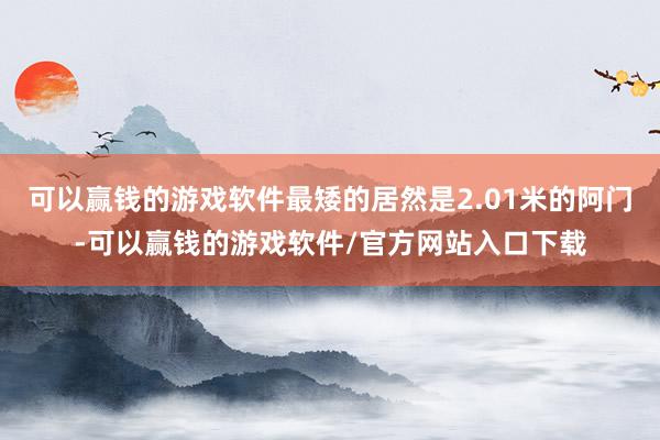 可以赢钱的游戏软件最矮的居然是2.01米的阿门-可以赢钱的游戏软件/官方网站入口下载