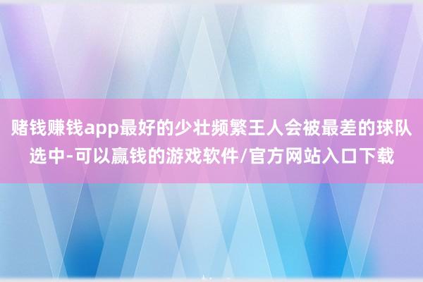 赌钱赚钱app最好的少壮频繁王人会被最差的球队选中-可以赢钱的游戏软件/官方网站入口下载