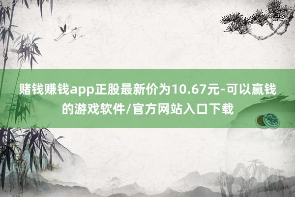 赌钱赚钱app正股最新价为10.67元-可以赢钱的游戏软件/官方网站入口下载