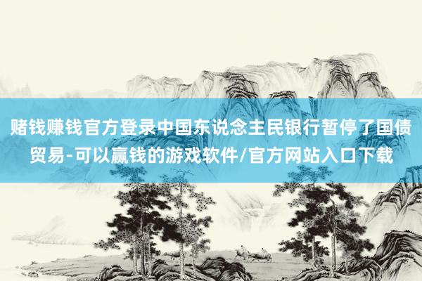 赌钱赚钱官方登录中国东说念主民银行暂停了国债贸易-可以赢钱的游戏软件/官方网站入口下载
