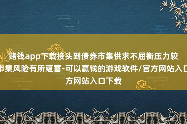 赌钱app下载接头到债券市集供求不屈衡压力较大、市集风险有所蕴蓄-可以赢钱的游戏软件/官方网站入口下载
