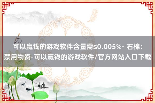 可以赢钱的游戏软件含量需≤0.005%- 石棉：禁用物资-可以赢钱的游戏软件/官方网站入口下载