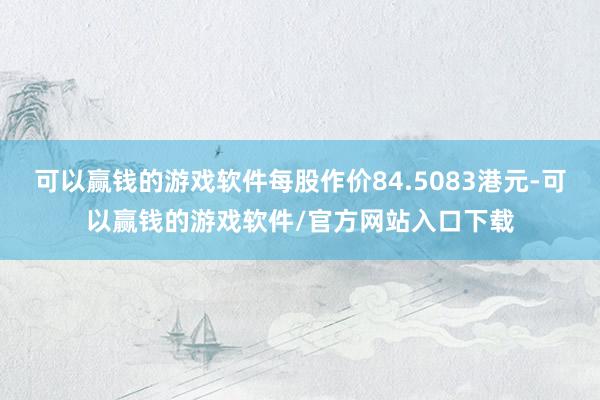 可以赢钱的游戏软件每股作价84.5083港元-可以赢钱的游戏软件/官方网站入口下载