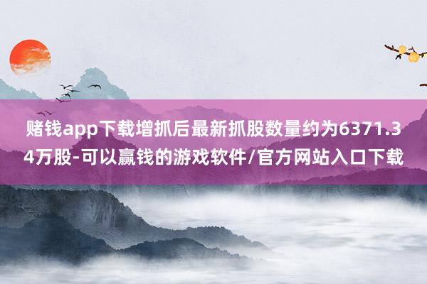 赌钱app下载增抓后最新抓股数量约为6371.34万股-可以赢钱的游戏软件/官方网站入口下载