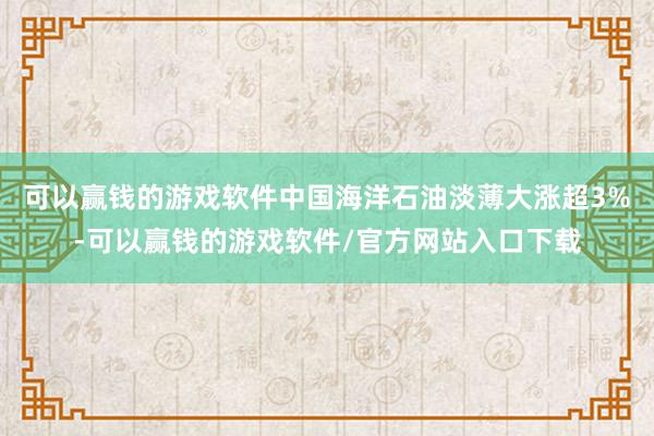 可以赢钱的游戏软件中国海洋石油淡薄大涨超3%-可以赢钱的游戏软件/官方网站入口下载