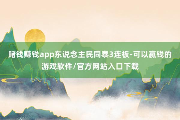 赌钱赚钱app东说念主民同泰3连板-可以赢钱的游戏软件/官方网站入口下载