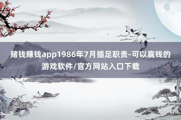 赌钱赚钱app1986年7月插足职责-可以赢钱的游戏软件/官方网站入口下载