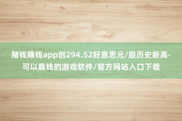 赌钱赚钱app创294.52好意思元/股历史新高-可以赢钱的游戏软件/官方网站入口下载