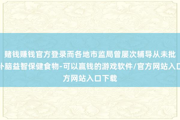 赌钱赚钱官方登录而各地市监局曾屡次辅导从未批准过补脑益智保健食物-可以赢钱的游戏软件/官方网站入口下载