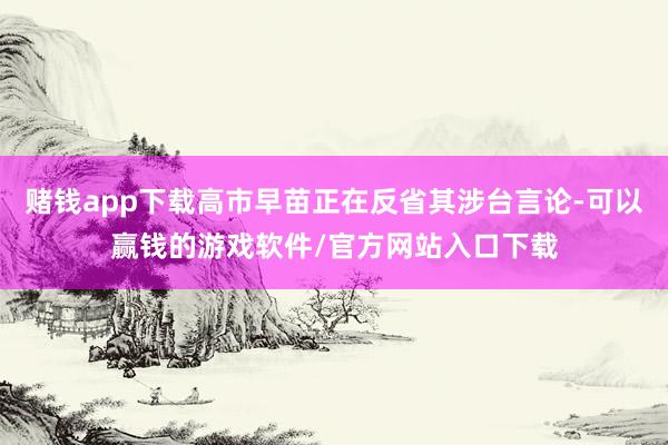 赌钱app下载高市早苗正在反省其涉台言论-可以赢钱的游戏软件/官方网站入口下载