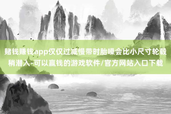赌钱赚钱app仅仅过减慢带时胎噪会比小尺寸轮毂稍潜入-可以赢钱的游戏软件/官方网站入口下载