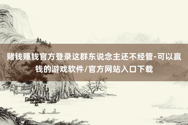 赌钱赚钱官方登录这群东说念主还不经管-可以赢钱的游戏软件/官方网站入口下载