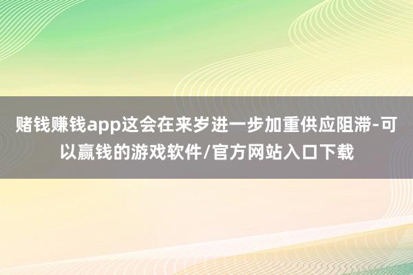 赌钱赚钱app这会在来岁进一步加重供应阻滞-可以赢钱的游戏软件/官方网站入口下载