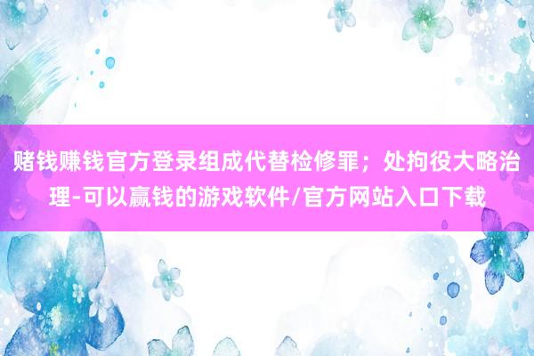 赌钱赚钱官方登录组成代替检修罪；处拘役大略治理-可以赢钱的游戏软件/官方网站入口下载