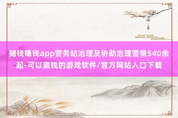 赌钱赚钱app警务站治理及协助治理警情540余起-可以赢钱的游戏软件/官方网站入口下载