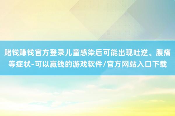 赌钱赚钱官方登录儿童感染后可能出现吐逆、腹痛等症状-可以赢钱的游戏软件/官方网站入口下载