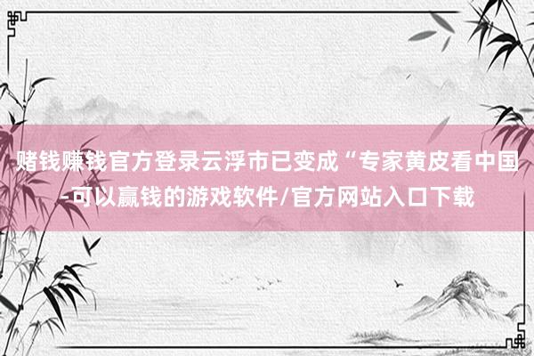 赌钱赚钱官方登录云浮市已变成“专家黄皮看中国-可以赢钱的游戏软件/官方网站入口下载