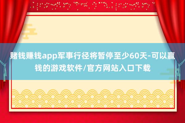 赌钱赚钱app军事行径将暂停至少60天-可以赢钱的游戏软件/官方网站入口下载