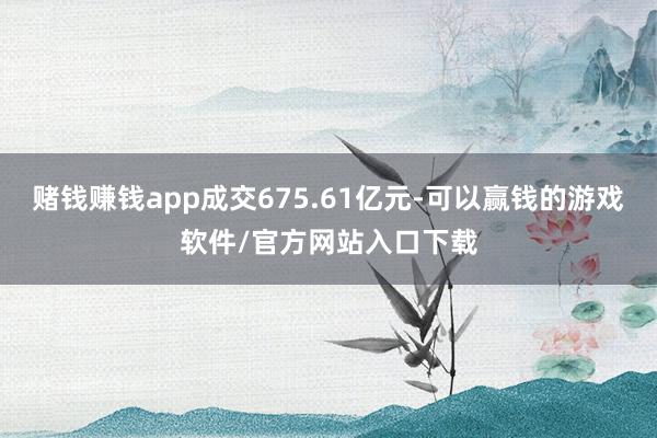 赌钱赚钱app成交675.61亿元-可以赢钱的游戏软件/官方网站入口下载