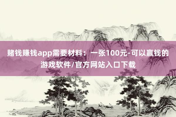 赌钱赚钱app需要材料：一张100元-可以赢钱的游戏软件/官方网站入口下载
