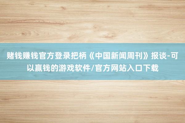 赌钱赚钱官方登录把柄《中国新闻周刊》报谈-可以赢钱的游戏软件/官方网站入口下载