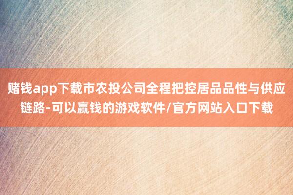 赌钱app下载市农投公司全程把控居品品性与供应链路-可以赢钱的游戏软件/官方网站入口下载
