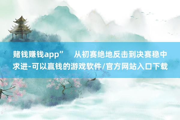 赌钱赚钱app”    从初赛绝地反击到决赛稳中求进-可以赢钱的游戏软件/官方网站入口下载