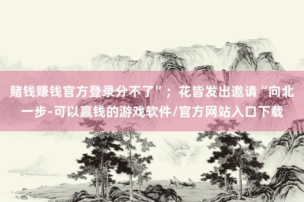 赌钱赚钱官方登录分不了”；花皆发出邀请“向北一步-可以赢钱的游戏软件/官方网站入口下载